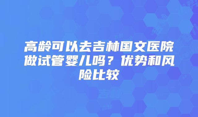 高龄可以去吉林国文医院做试管婴儿吗？优势和风险比较