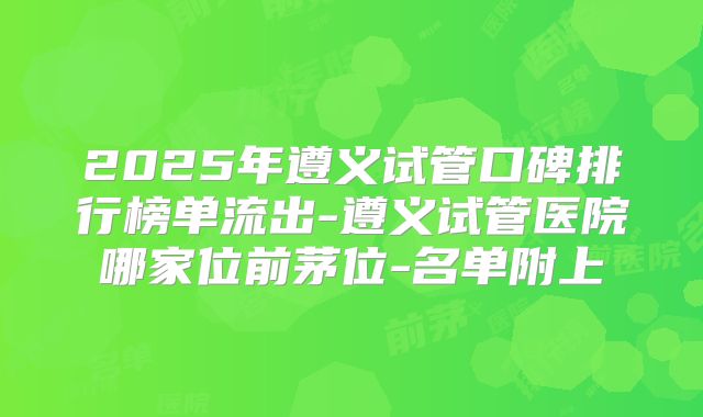 2025年遵义试管口碑排行榜单流出-遵义试管医院哪家位前茅位-名单附上