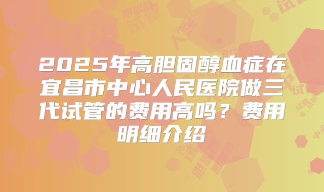 2025年高胆固醇血症在宜昌市中心人民医院做三代试管的费用高吗?费用明细介绍