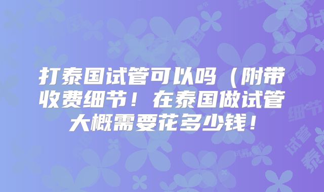 打泰国试管可以吗（附带收费细节！在泰国做试管大概需要花多少钱！
