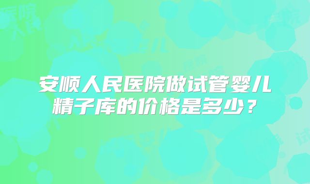 安顺人民医院做试管婴儿精子库的价格是多少？