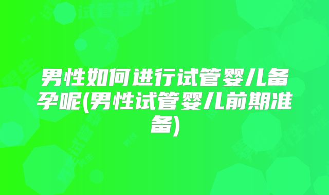 男性如何进行试管婴儿备孕呢(男性试管婴儿前期准备)