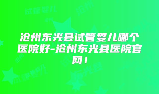 沧州东光县试管婴儿哪个医院好-沧州东光县医院官网！