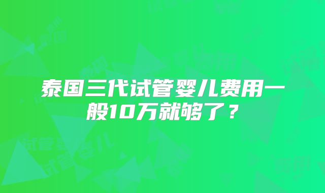 泰国三代试管婴儿费用一般10万就够了？