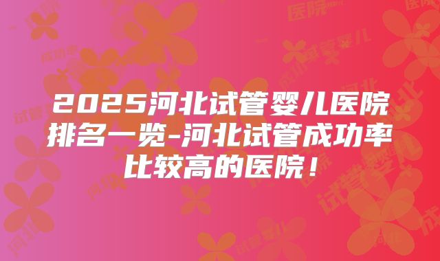 2025河北试管婴儿医院排名一览-河北试管成功率比较高的医院！