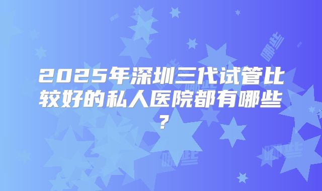 2025年深圳三代试管比较好的私人医院都有哪些？