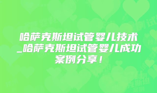 哈萨克斯坦试管婴儿技术_哈萨克斯坦试管婴儿成功案例分享!