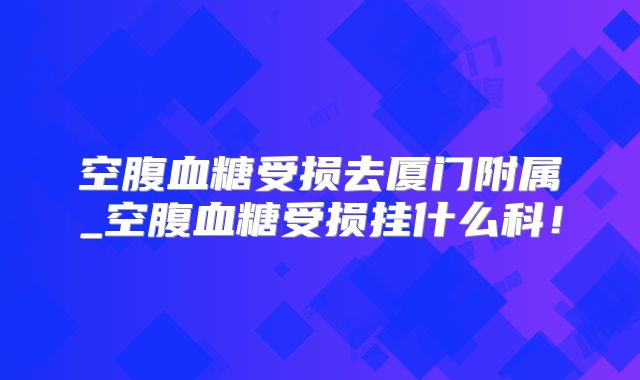 空腹血糖受损去厦门附属_空腹血糖受损挂什么科!
