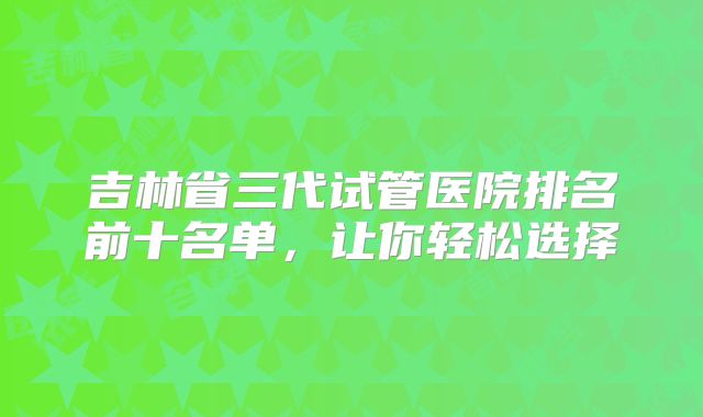 吉林省三代试管医院排名前十名单,让你轻松选择