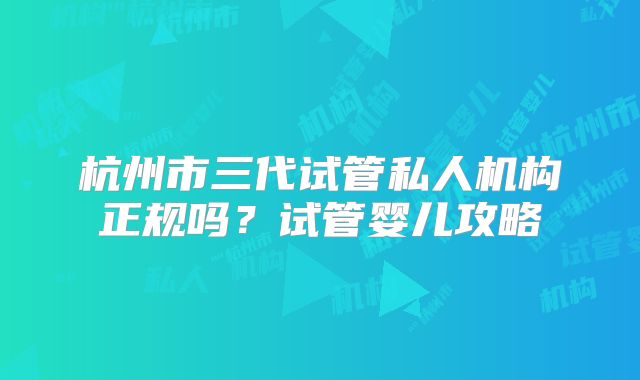 杭州市三代试管私人机构正规吗?试管婴儿攻略