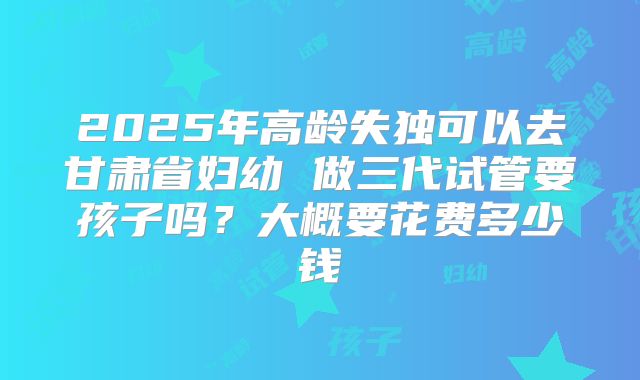 2025年高龄失独可以去甘肃省妇幼 做三代试管要孩子吗?大概要花费多少钱