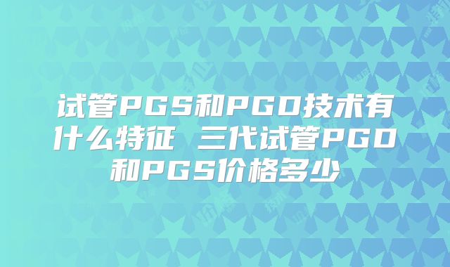 试管PGS和PGD技术有什么特征 三代试管PGD和PGS价格多少