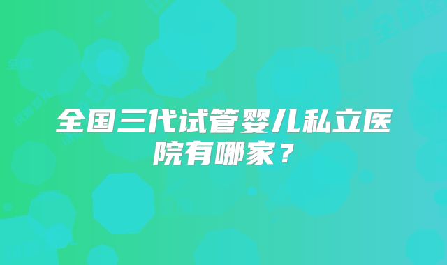 全国三代试管婴儿私立医院有哪家？