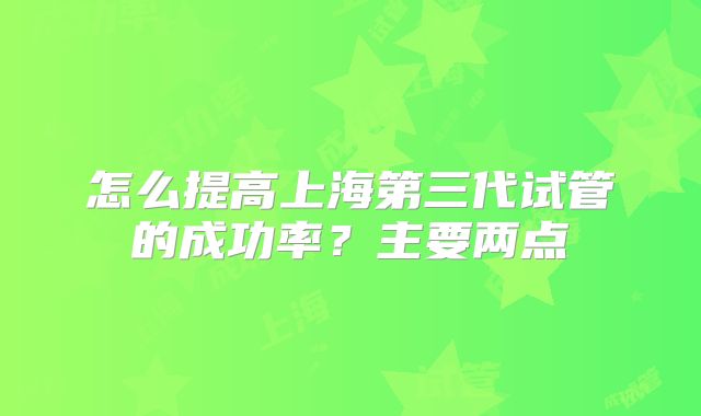 怎么提高上海第三代试管的成功率？主要两点