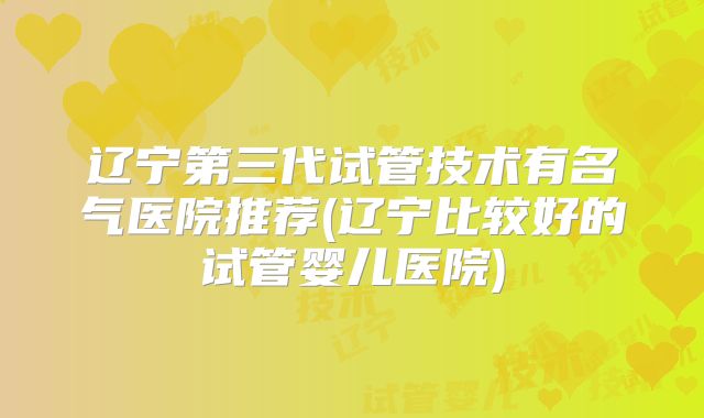 辽宁第三代试管技术有名气医院推荐(辽宁比较好的试管婴儿医院)