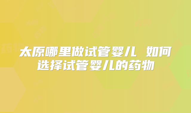 太原哪里做试管婴儿 如何选择试管婴儿的药物