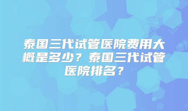 泰国三代试管医院费用大概是多少？泰国三代试管医院排名？