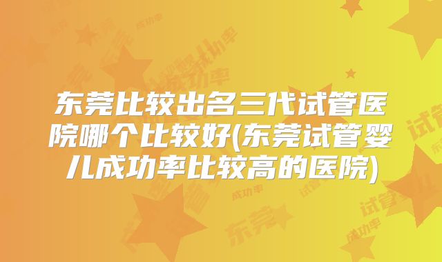 东莞比较出名三代试管医院哪个比较好(东莞试管婴儿成功率比较高的医院)