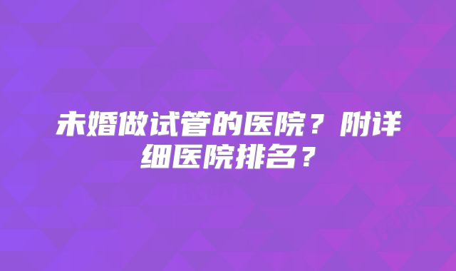 未婚做试管的医院？附详细医院排名？