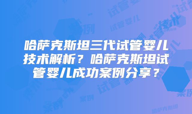 哈萨克斯坦三代试管婴儿技术解析？哈萨克斯坦试管婴儿成功案例分享？