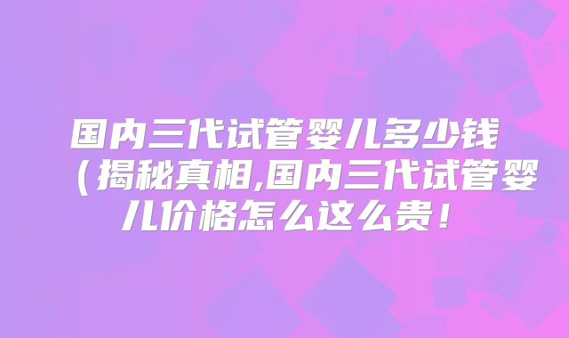 国内三代试管婴儿多少钱(揭秘真相,国内三代试管婴儿价格怎么这么贵!