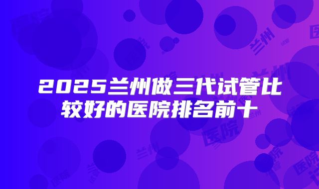 2025兰州做三代试管比较好的医院排名前十