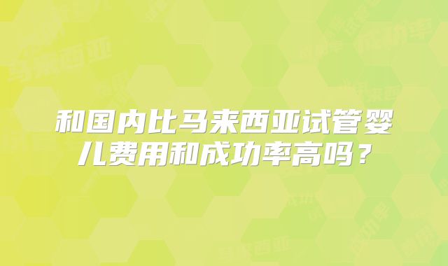 和国内比马来西亚试管婴儿费用和成功率高吗？