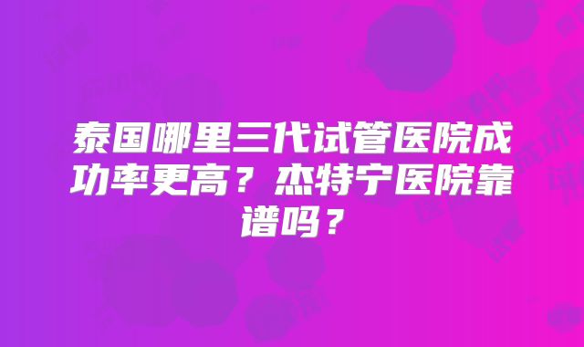 泰国哪里三代试管医院成功率更高?杰特宁医院靠谱吗?