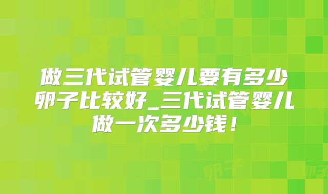 做三代试管婴儿要有多少卵子比较好_三代试管婴儿做一次多少钱!