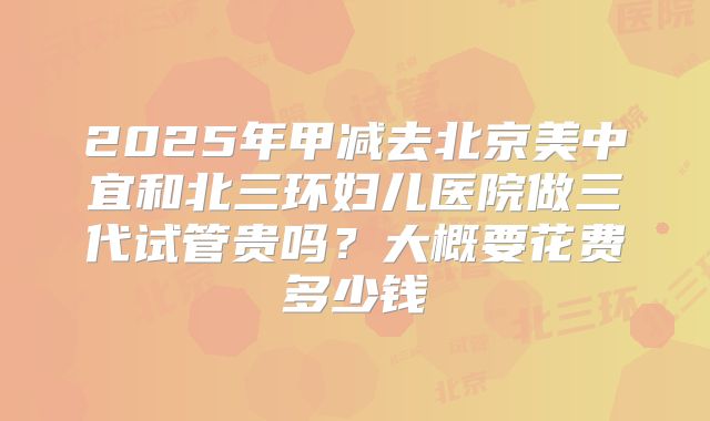 2025年甲减去北京美中宜和北三环妇儿医院做三代试管贵吗?大概要花费多少钱