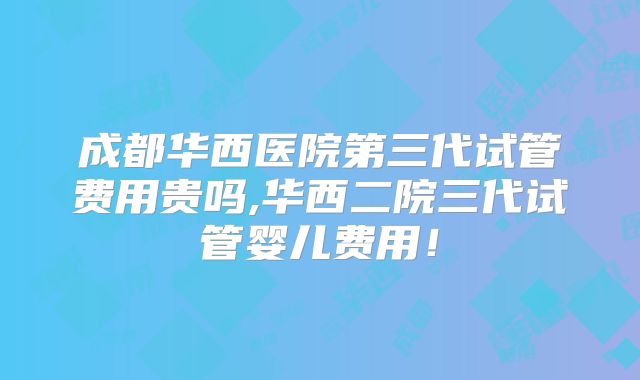 成都华西医院第三代试管费用贵吗,华西二院三代试管婴儿费用!
