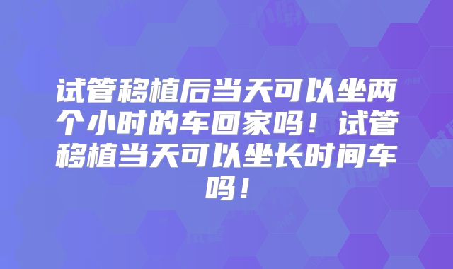 试管移植后当天可以坐两个小时的车回家吗!试管移植当天可以坐长时间车吗!