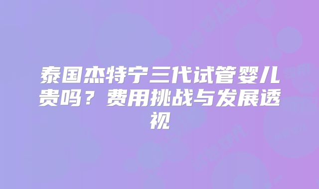 泰国杰特宁三代试管婴儿贵吗？费用挑战与发展透视
