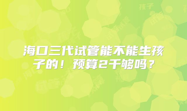 海口三代试管能不能生孩子的！预算2千够吗？