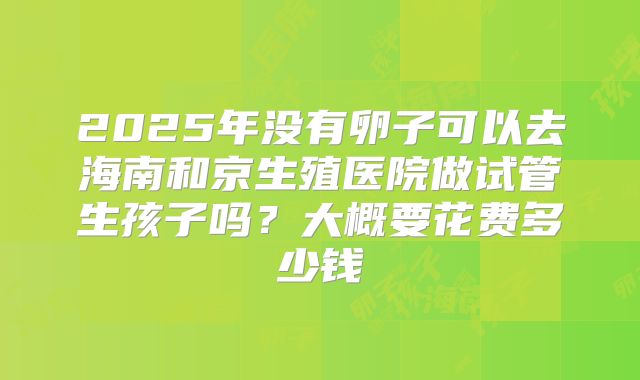 2025年没有卵子可以去海南和京生殖医院做试管生孩子吗?大概要花费多少钱