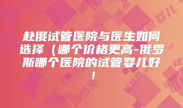 赴俄试管医院与医生如何选择（哪个价格更高-俄罗斯哪个医院的试管婴儿好！