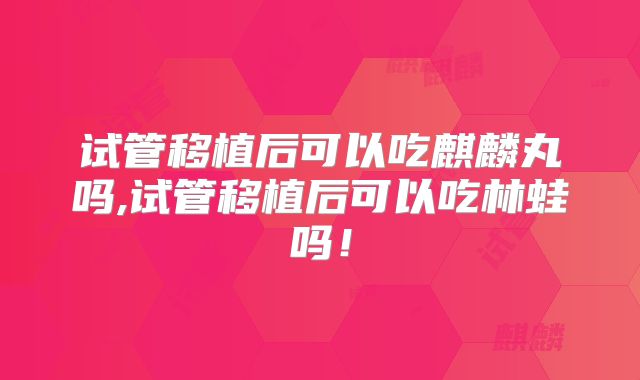 试管移植后可以吃麒麟丸吗,试管移植后可以吃林蛙吗!