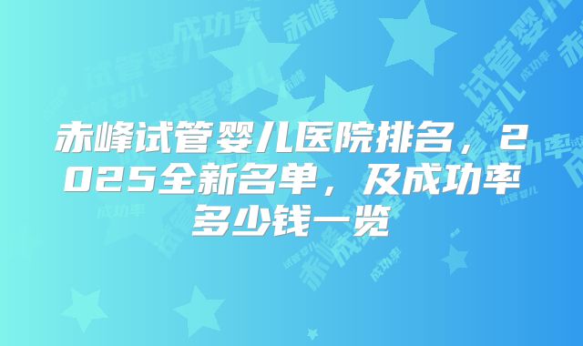 赤峰试管婴儿医院排名，2025全新名单，及成功率多少钱一览