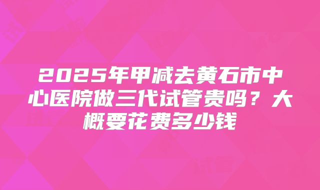 2025年甲减去黄石市中心医院做三代试管贵吗？大概要花费多少钱
