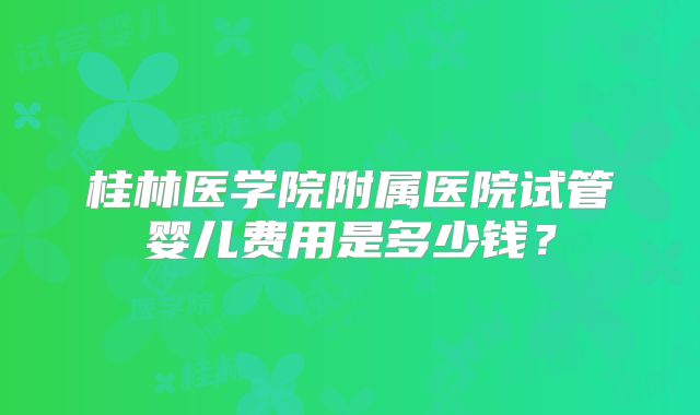 桂林医学院附属医院试管婴儿费用是多少钱？