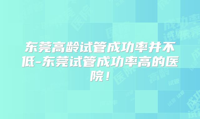 东莞高龄试管成功率并不低-东莞试管成功率高的医院！