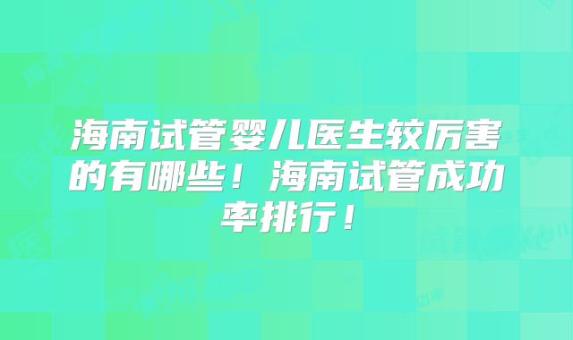 海南试管婴儿医生较厉害的有哪些！海南试管成功率排行！