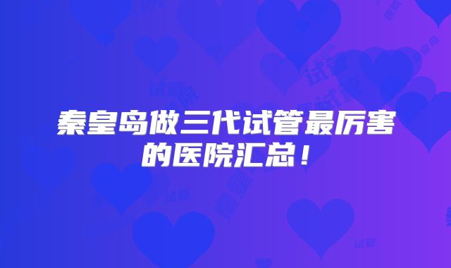 秦皇岛做三代试管最厉害的医院汇总!