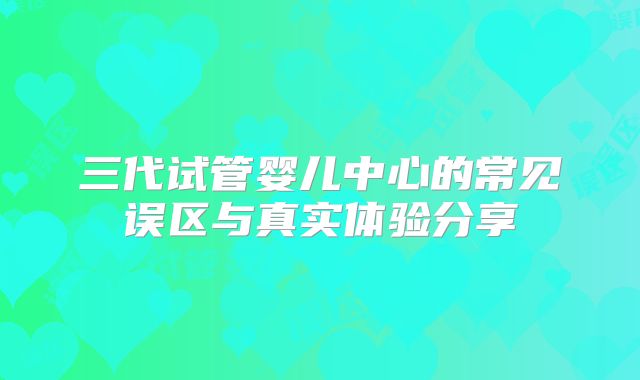 三代试管婴儿中心的常见误区与真实体验分享