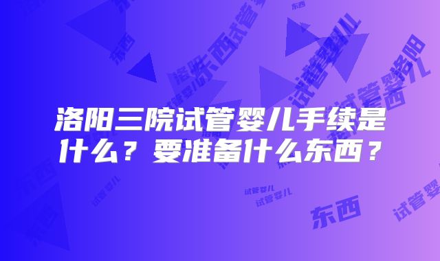洛阳三院试管婴儿手续是什么?要准备什么东西?