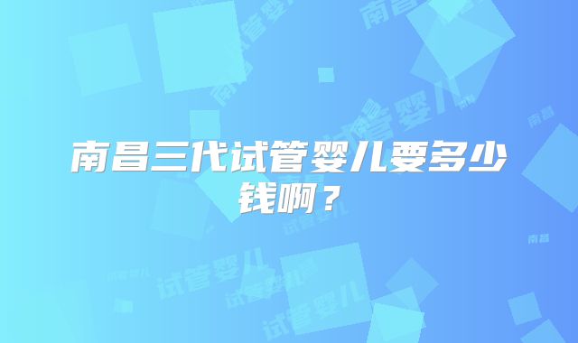 南昌三代试管婴儿要多少钱啊？
