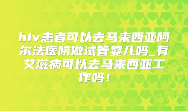 hiv患者可以去马来西亚阿尔法医院做试管婴儿吗_有艾滋病可以去马来西亚工作吗!