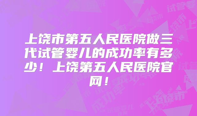 上饶市第五人民医院做三代试管婴儿的成功率有多少！上饶第五人民医院官网！