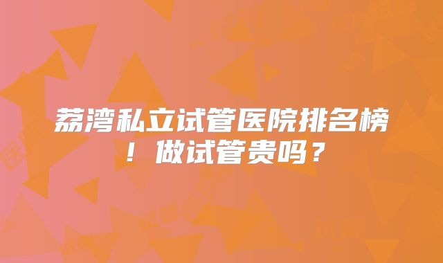 荔湾私立试管医院排名榜！做试管贵吗？