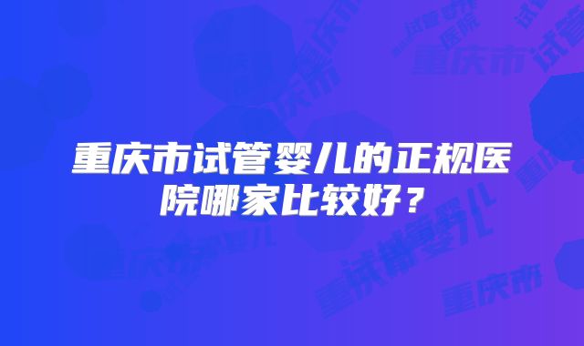 重庆市试管婴儿的正规医院哪家比较好?